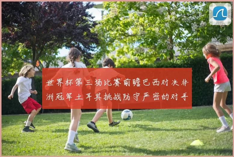 世界杯第三场比赛前瞻巴西对决非洲冠军土耳其挑战防守严密的对手
