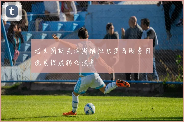 尤文图斯关注斯维拉尔罗马财务困境或促成转会谈判