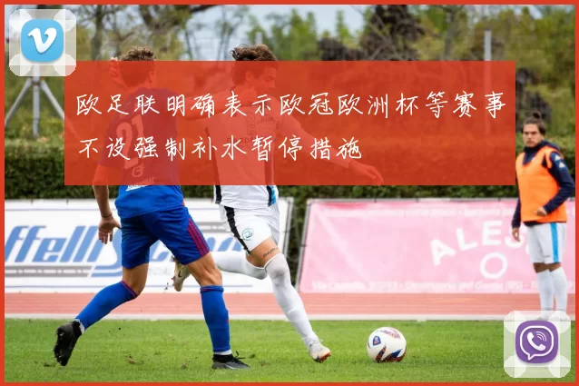 欧足联明确表示欧冠欧洲杯等赛事不设强制补水暂停措施