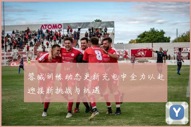 蓉城训练动态更新充电中全力以赴迎接新挑战与机遇