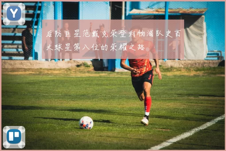 后防巨星范戴克荣登利物浦队史百大球星第八位的荣耀之路