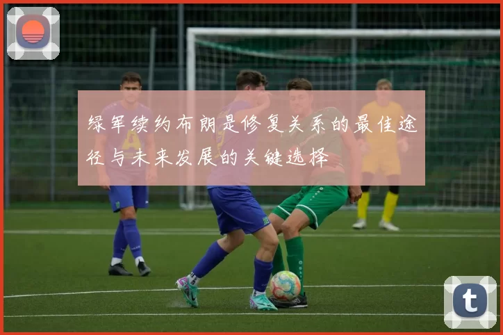 绿军续约布朗是修复关系的最佳途径与未来发展的关键选择