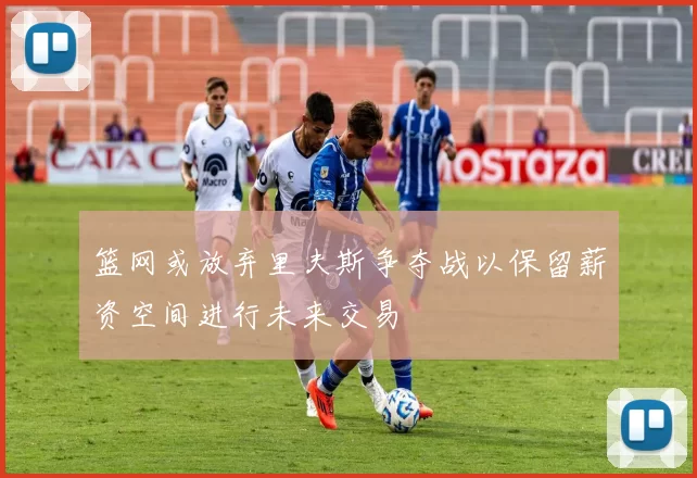 篮网或放弃里夫斯争夺战以保留薪资空间进行未来交易