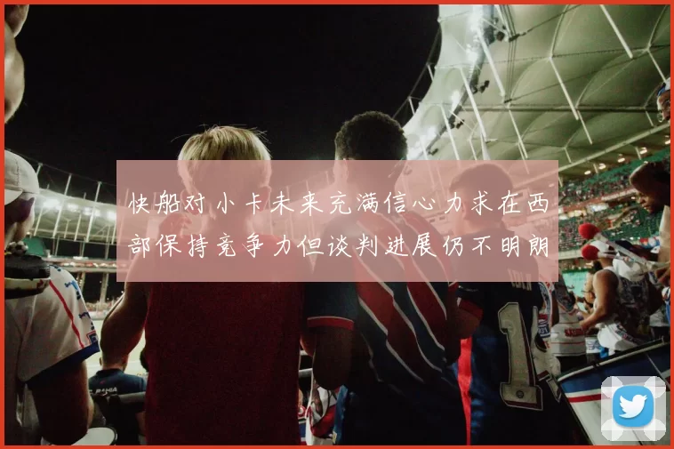 快船对小卡未来充满信心力求在西部保持竞争力但谈判进展仍不明朗