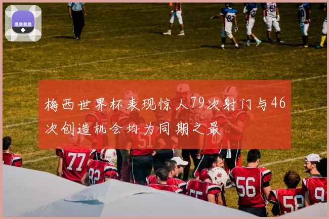 梅西世界杯表现惊人79次射门与46次创造机会均为同期之最